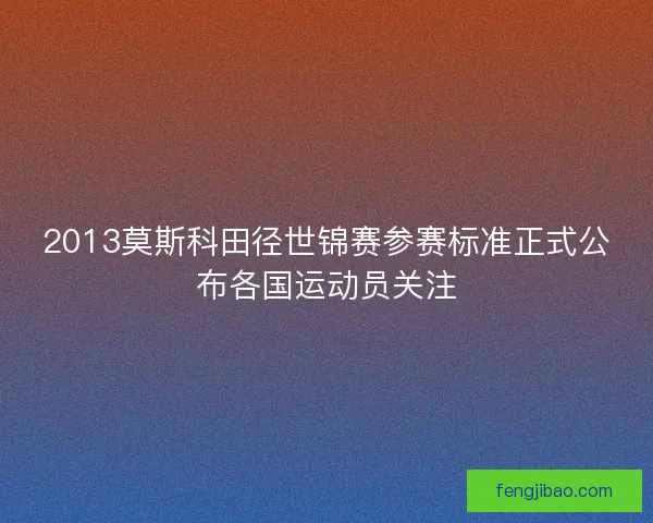 2013莫斯科田径世锦赛参赛标准正式公布各国运动员关注