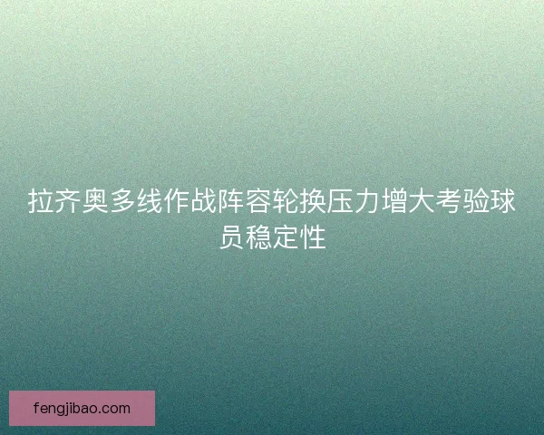 拉齐奥多线作战阵容轮换压力增大考验球员稳定性
