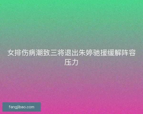 女排伤病潮致三将退出朱婷驰援缓解阵容压力